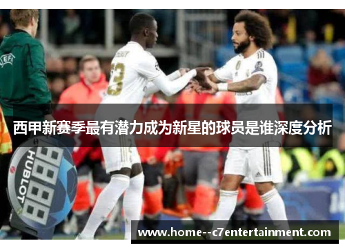西甲新赛季最有潜力成为新星的球员是谁深度分析 西甲新赛季最有潜力成为新星的球员是谁深度分析