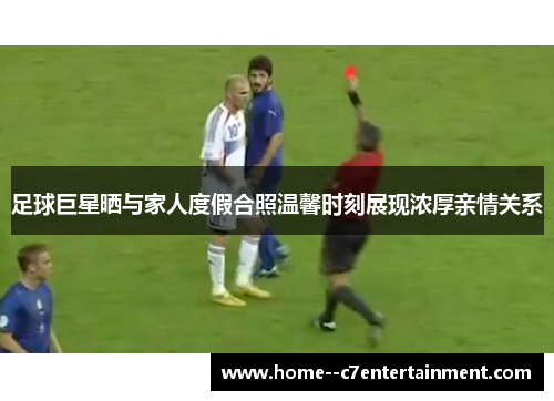 足球巨星晒与家人度假合照温馨时刻展现浓厚亲情关系