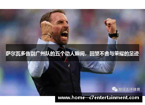 萨尔瓦多告别广州队的五个动人瞬间，回望不舍与荣耀的足迹