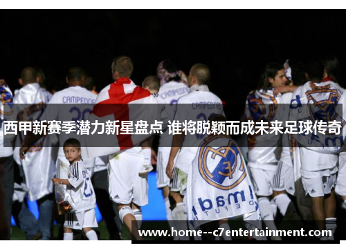 西甲新赛季潜力新星盘点 谁将脱颖而成未来足球传奇 西甲新赛季潜力新星盘点 谁将脱颖而成未来足球传奇