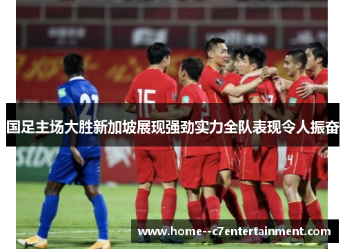 国足主场大胜新加坡展现强劲实力全队表现令人振奋 国足主场大胜新加坡展现强劲实力全队表现令人振奋