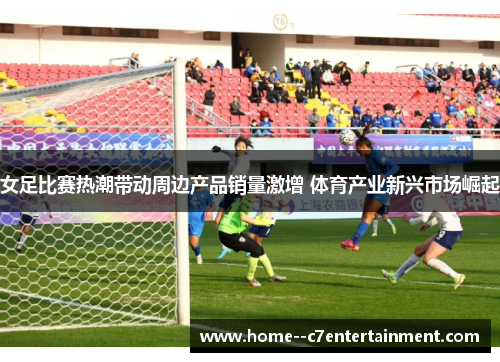 女足比赛热潮带动周边产品销量激增 体育产业新兴市场崛起 女足比赛热潮带动周边产品销量激增 体育产业新兴市场崛起