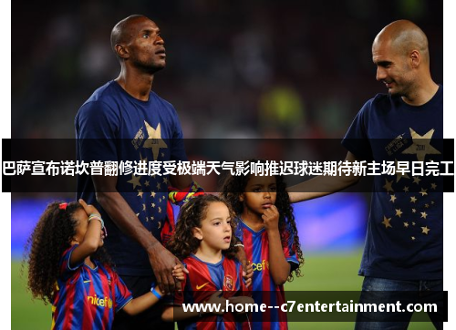 巴萨宣布诺坎普翻修进度受极端天气影响推迟球迷期待新主场早日完工 巴萨宣布诺坎普翻修进度受极端天气影响推迟球迷期待新主场早日完工