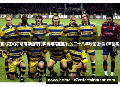 布冯在帕尔马落幕的守门传奇与跨越时代的二十八年绿茵史诗终章回望 布冯在帕尔马落幕的守门传奇与跨越时代的二十八年绿茵史诗终章回望