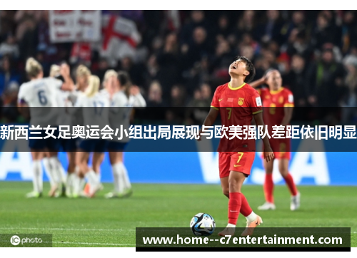 新西兰女足奥运会小组出局展现与欧美强队差距依旧明显 新西兰女足奥运会小组出局展现与欧美强队差距依旧明显