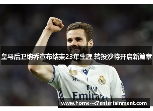 皇马后卫纳乔宣布结束23年生涯 转投沙特开启新篇章 皇马后卫纳乔宣布结束23年生涯 转投沙特开启新篇章