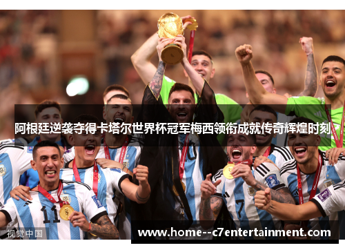 阿根廷逆袭夺得卡塔尔世界杯冠军梅西领衔成就传奇辉煌时刻