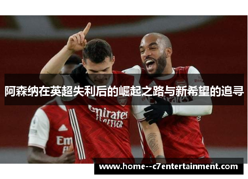 阿森纳在英超失利后的崛起之路与新希望的追寻